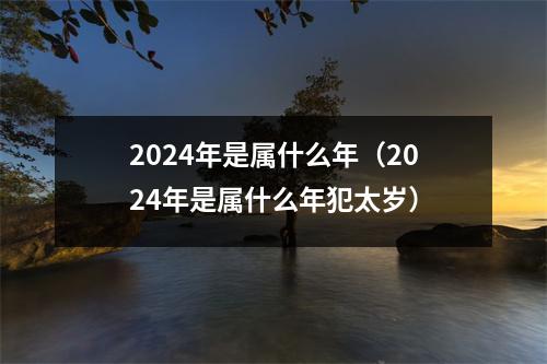 2024年是属什么年（2024年是属什么年犯太岁）